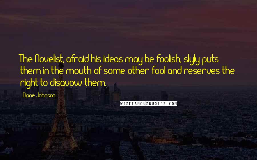 Diane Johnson Quotes: The Novelist, afraid his ideas may be foolish, slyly puts them in the mouth of some other fool and reserves the right to disavow them.