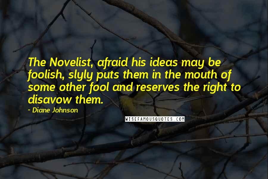 Diane Johnson Quotes: The Novelist, afraid his ideas may be foolish, slyly puts them in the mouth of some other fool and reserves the right to disavow them.