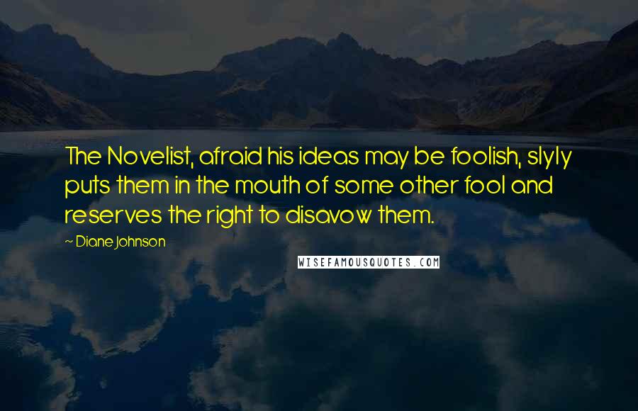 Diane Johnson Quotes: The Novelist, afraid his ideas may be foolish, slyly puts them in the mouth of some other fool and reserves the right to disavow them.