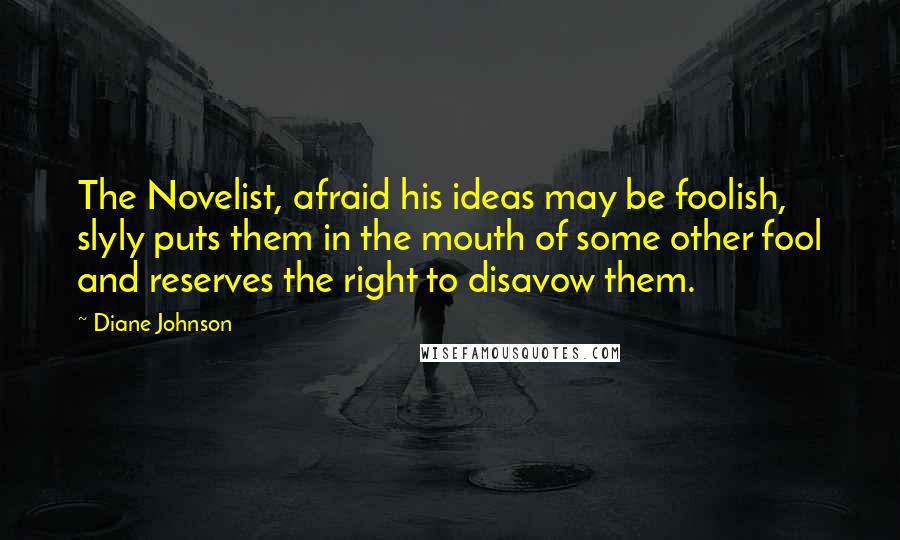 Diane Johnson Quotes: The Novelist, afraid his ideas may be foolish, slyly puts them in the mouth of some other fool and reserves the right to disavow them.