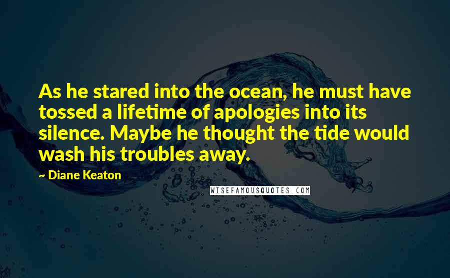 Diane Keaton Quotes: As he stared into the ocean, he must have tossed a lifetime of apologies into its silence. Maybe he thought the tide would wash his troubles away.