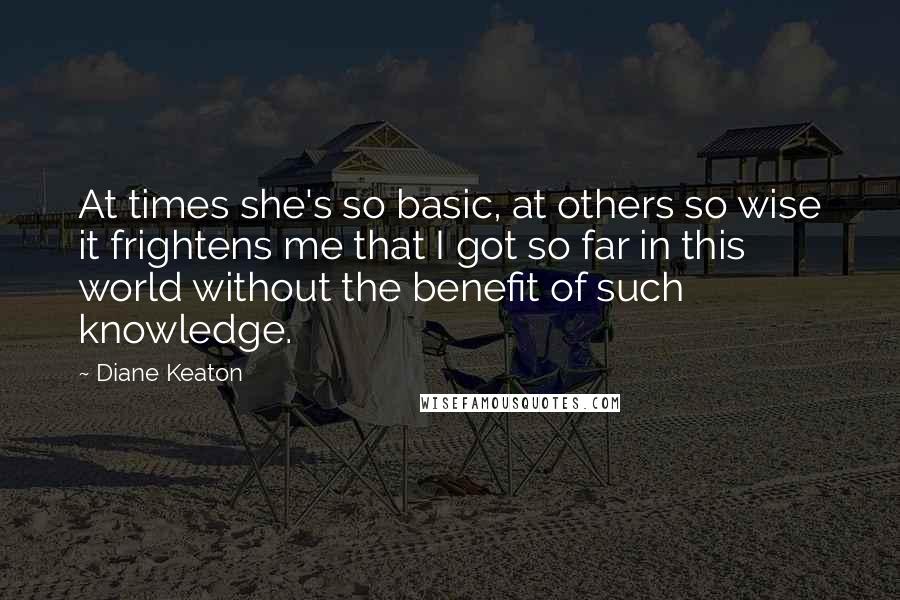 Diane Keaton Quotes: At times she's so basic, at others so wise it frightens me that I got so far in this world without the benefit of such knowledge.