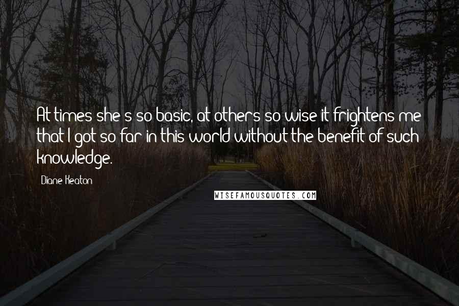 Diane Keaton Quotes: At times she's so basic, at others so wise it frightens me that I got so far in this world without the benefit of such knowledge.