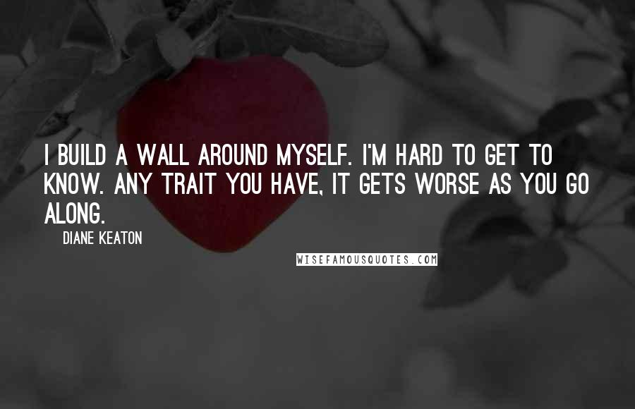 Diane Keaton Quotes: I build a wall around myself. I'm hard to get to know. Any trait you have, it gets worse as you go along.