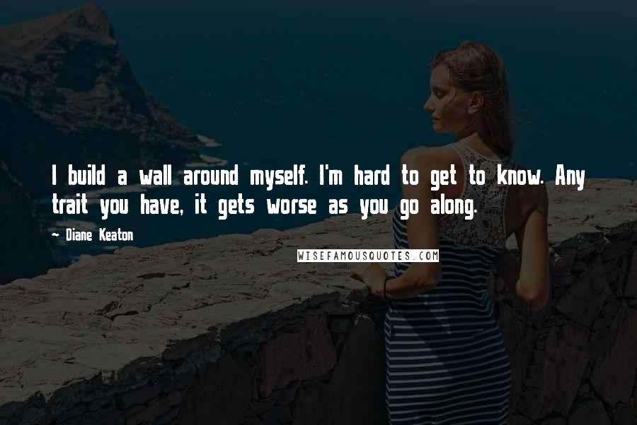 Diane Keaton Quotes: I build a wall around myself. I'm hard to get to know. Any trait you have, it gets worse as you go along.