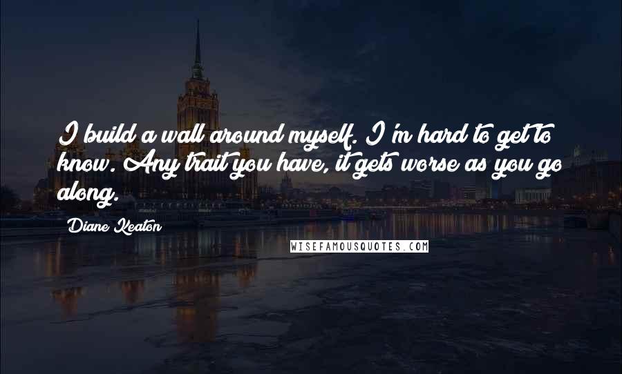 Diane Keaton Quotes: I build a wall around myself. I'm hard to get to know. Any trait you have, it gets worse as you go along.