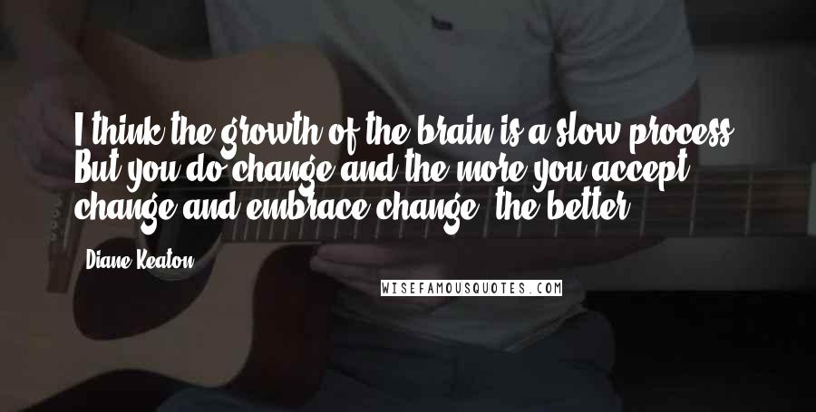 Diane Keaton Quotes: I think the growth of the brain is a slow process. But you do change and the more you accept change and embrace change, the better.