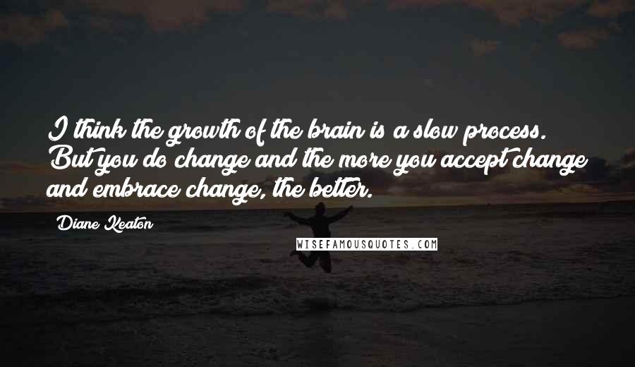 Diane Keaton Quotes: I think the growth of the brain is a slow process. But you do change and the more you accept change and embrace change, the better.