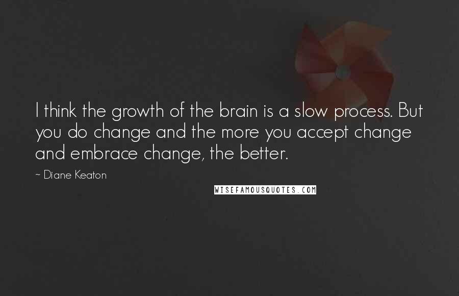 Diane Keaton Quotes: I think the growth of the brain is a slow process. But you do change and the more you accept change and embrace change, the better.