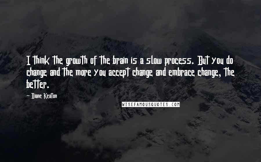 Diane Keaton Quotes: I think the growth of the brain is a slow process. But you do change and the more you accept change and embrace change, the better.