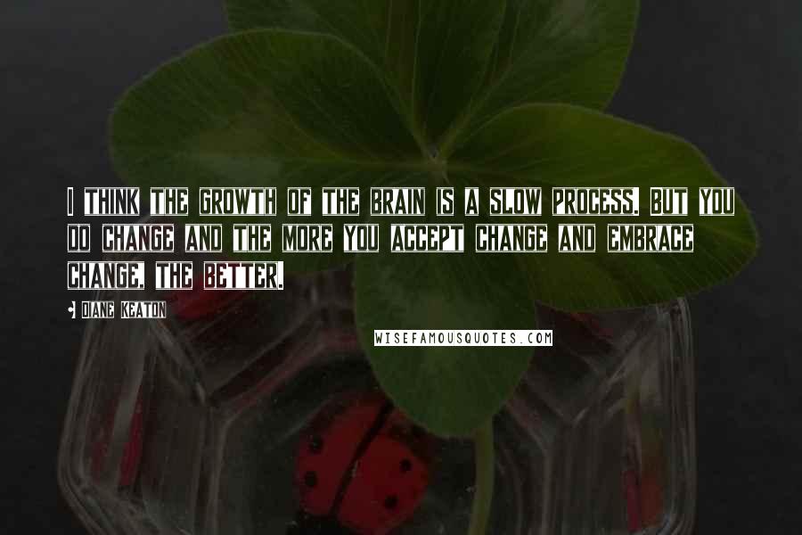Diane Keaton Quotes: I think the growth of the brain is a slow process. But you do change and the more you accept change and embrace change, the better.