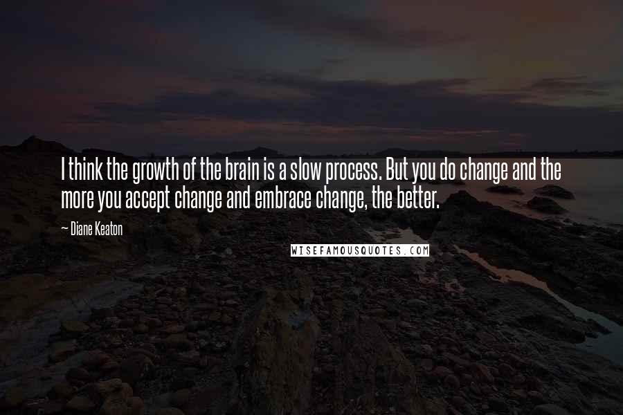 Diane Keaton Quotes: I think the growth of the brain is a slow process. But you do change and the more you accept change and embrace change, the better.