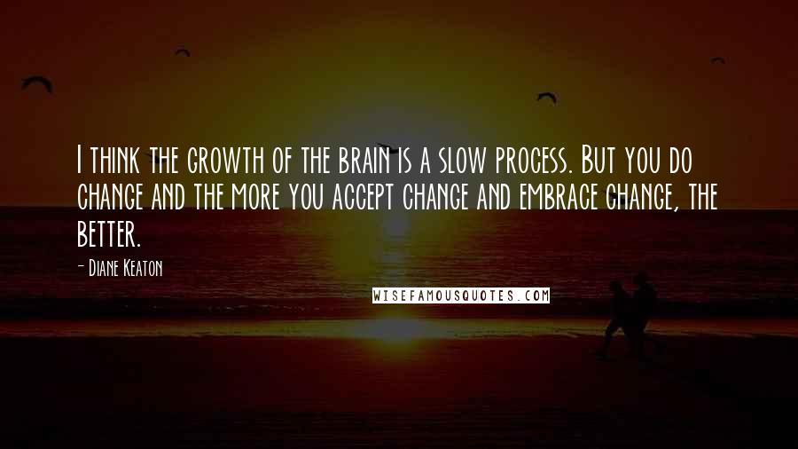 Diane Keaton Quotes: I think the growth of the brain is a slow process. But you do change and the more you accept change and embrace change, the better.