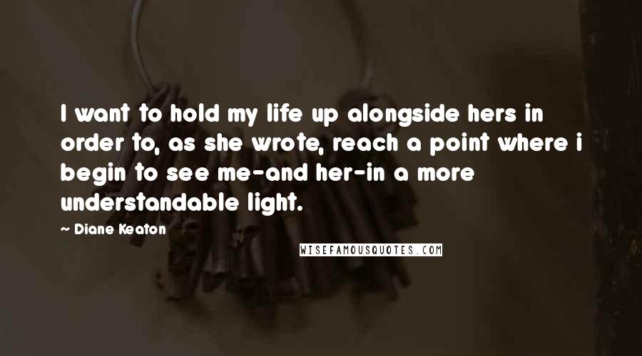 Diane Keaton Quotes: I want to hold my life up alongside hers in order to, as she wrote, reach a point where i begin to see me-and her-in a more understandable light.