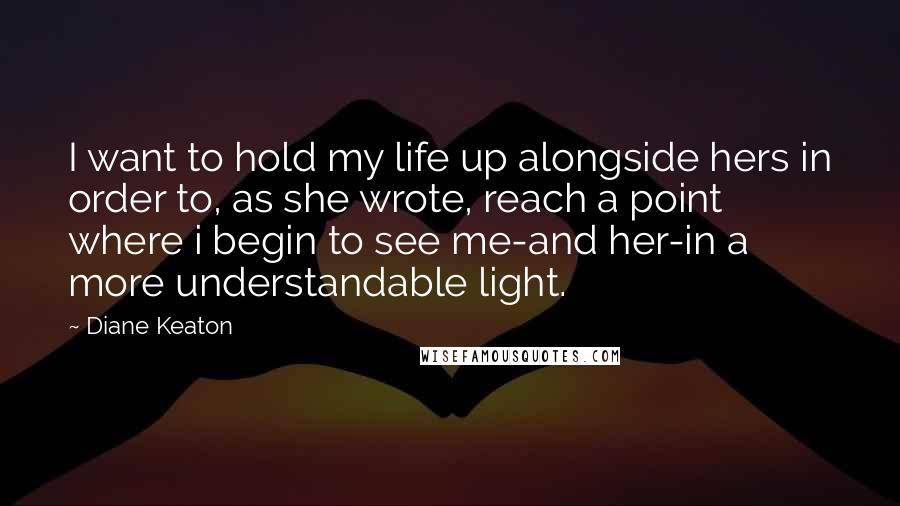 Diane Keaton Quotes: I want to hold my life up alongside hers in order to, as she wrote, reach a point where i begin to see me-and her-in a more understandable light.