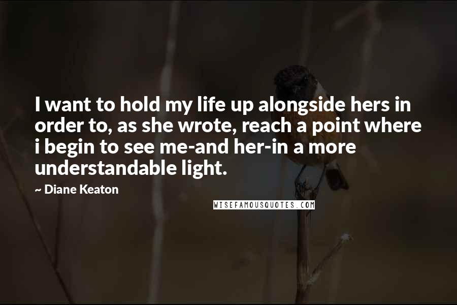 Diane Keaton Quotes: I want to hold my life up alongside hers in order to, as she wrote, reach a point where i begin to see me-and her-in a more understandable light.