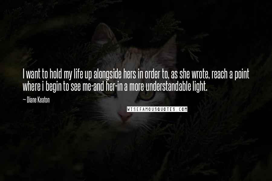 Diane Keaton Quotes: I want to hold my life up alongside hers in order to, as she wrote, reach a point where i begin to see me-and her-in a more understandable light.