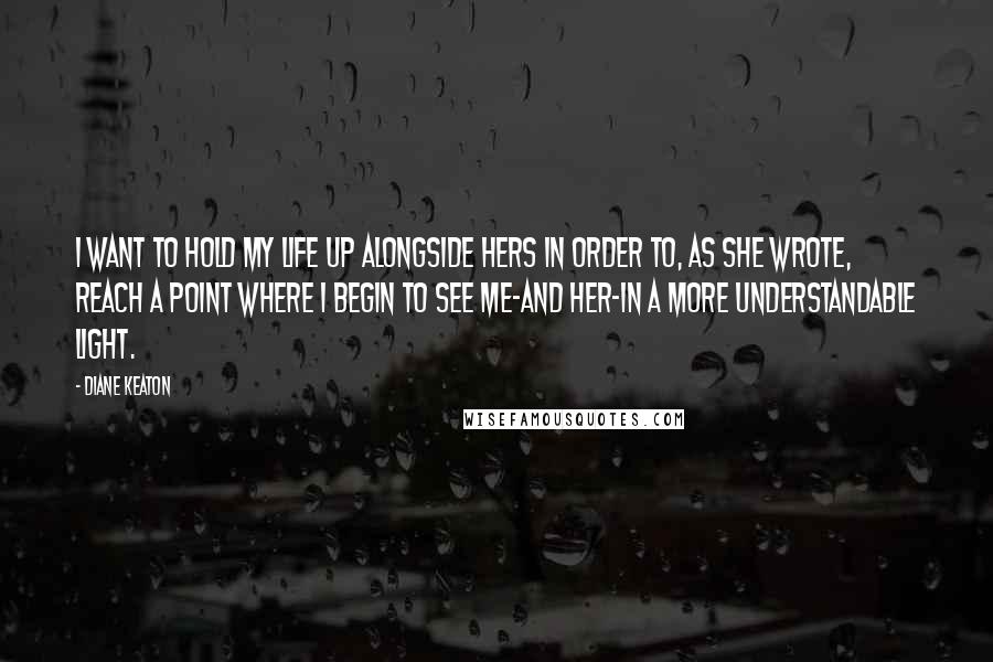 Diane Keaton Quotes: I want to hold my life up alongside hers in order to, as she wrote, reach a point where i begin to see me-and her-in a more understandable light.
