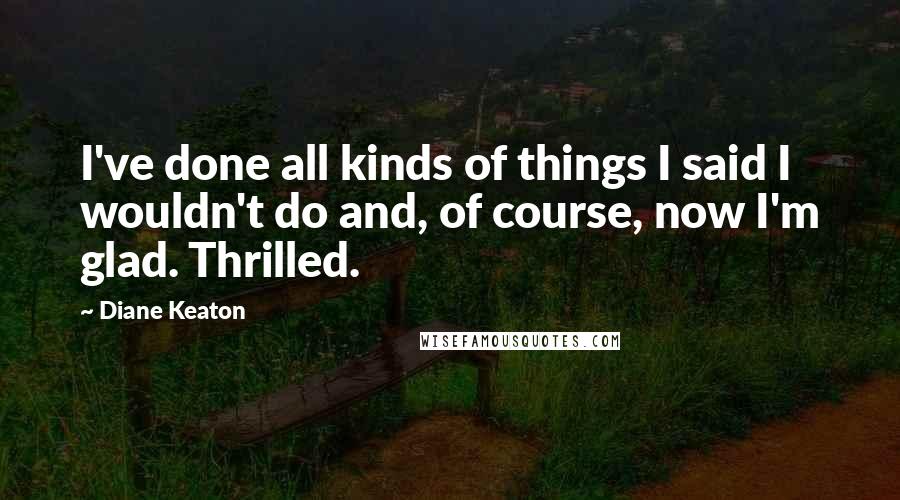 Diane Keaton Quotes: I've done all kinds of things I said I wouldn't do and, of course, now I'm glad. Thrilled.