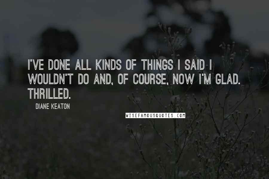 Diane Keaton Quotes: I've done all kinds of things I said I wouldn't do and, of course, now I'm glad. Thrilled.