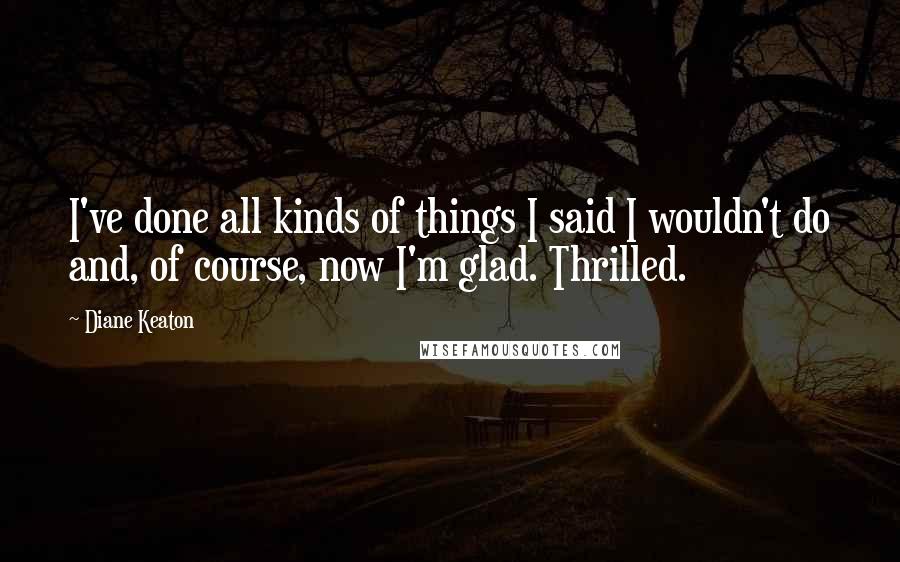 Diane Keaton Quotes: I've done all kinds of things I said I wouldn't do and, of course, now I'm glad. Thrilled.