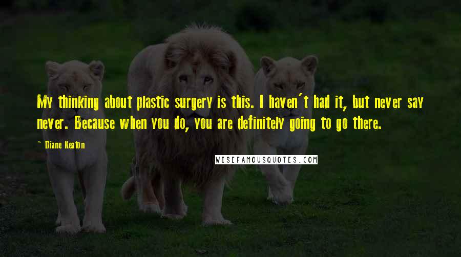 Diane Keaton Quotes: My thinking about plastic surgery is this. I haven't had it, but never say never. Because when you do, you are definitely going to go there.