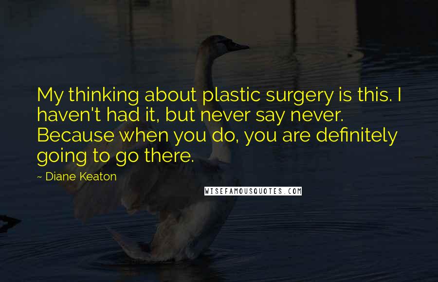 Diane Keaton Quotes: My thinking about plastic surgery is this. I haven't had it, but never say never. Because when you do, you are definitely going to go there.
