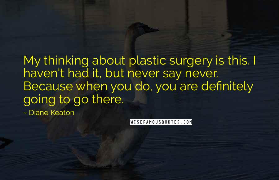 Diane Keaton Quotes: My thinking about plastic surgery is this. I haven't had it, but never say never. Because when you do, you are definitely going to go there.