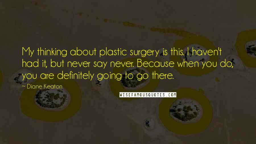 Diane Keaton Quotes: My thinking about plastic surgery is this. I haven't had it, but never say never. Because when you do, you are definitely going to go there.