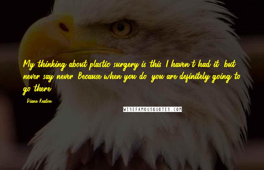 Diane Keaton Quotes: My thinking about plastic surgery is this. I haven't had it, but never say never. Because when you do, you are definitely going to go there.