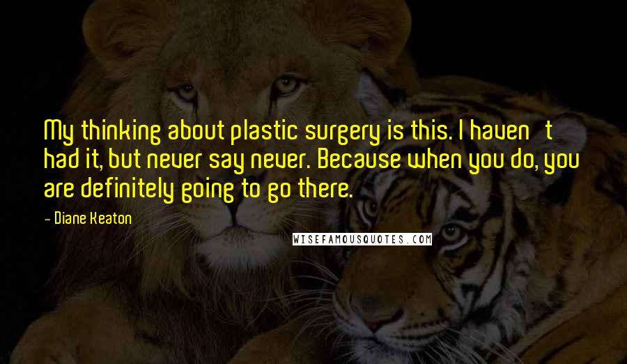 Diane Keaton Quotes: My thinking about plastic surgery is this. I haven't had it, but never say never. Because when you do, you are definitely going to go there.