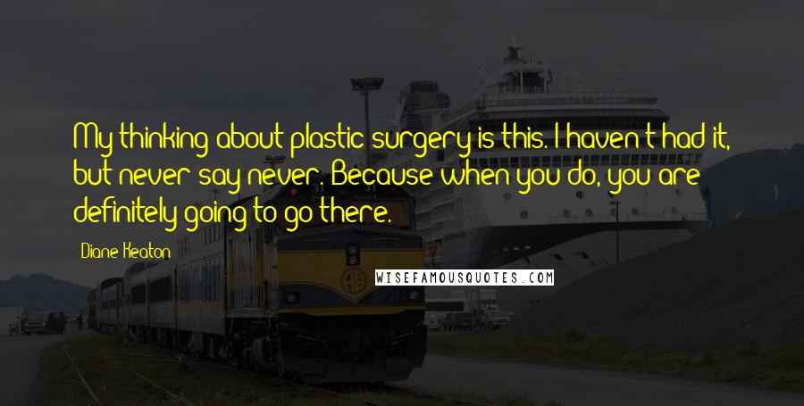 Diane Keaton Quotes: My thinking about plastic surgery is this. I haven't had it, but never say never. Because when you do, you are definitely going to go there.