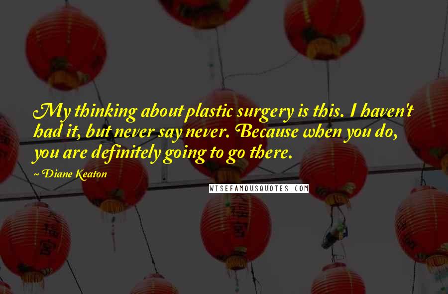 Diane Keaton Quotes: My thinking about plastic surgery is this. I haven't had it, but never say never. Because when you do, you are definitely going to go there.