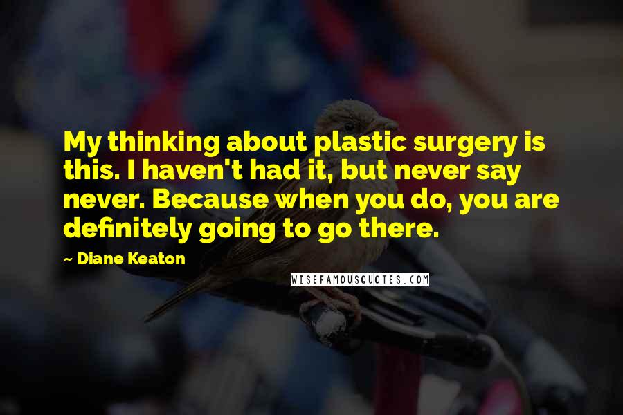 Diane Keaton Quotes: My thinking about plastic surgery is this. I haven't had it, but never say never. Because when you do, you are definitely going to go there.