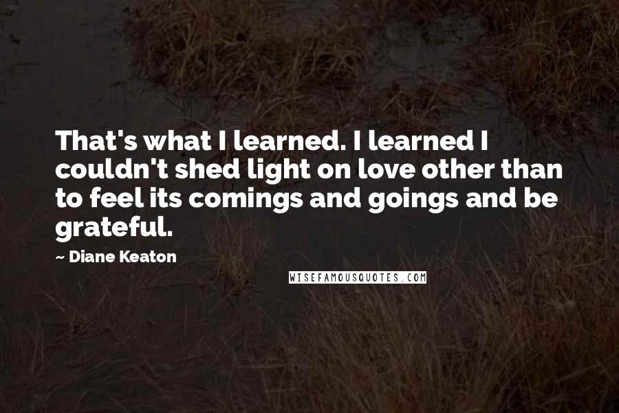 Diane Keaton Quotes: That's what I learned. I learned I couldn't shed light on love other than to feel its comings and goings and be grateful.