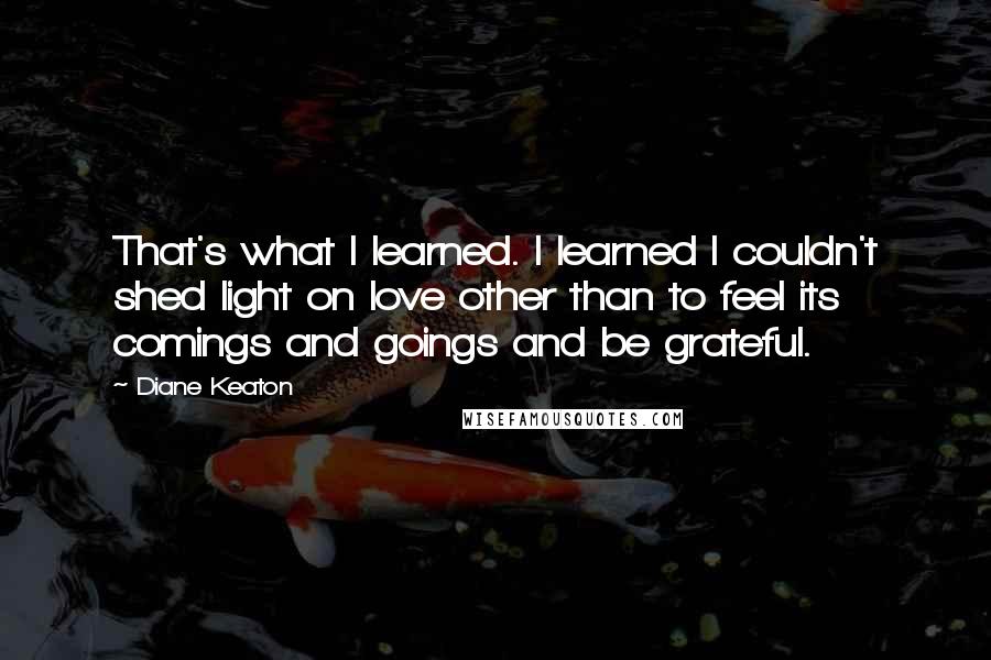 Diane Keaton Quotes: That's what I learned. I learned I couldn't shed light on love other than to feel its comings and goings and be grateful.