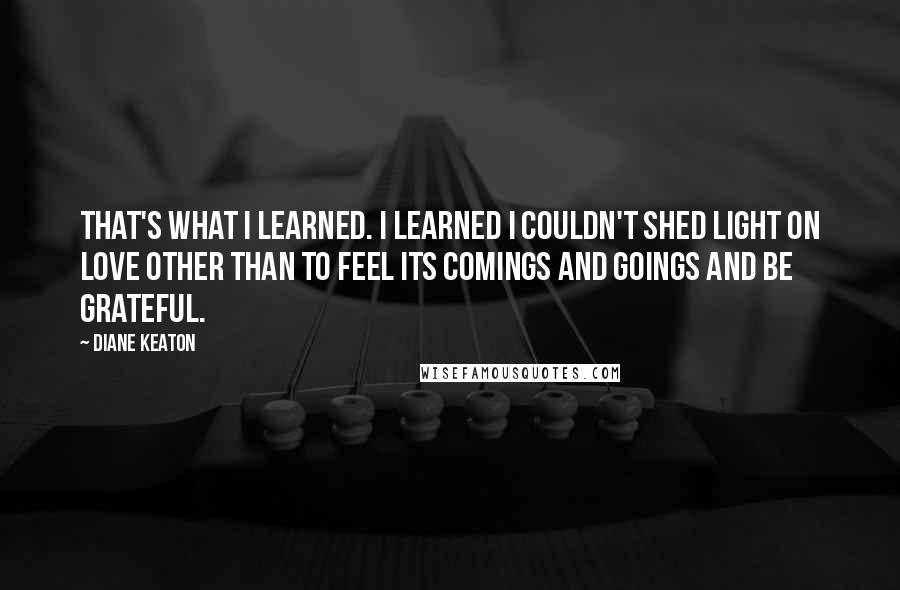 Diane Keaton Quotes: That's what I learned. I learned I couldn't shed light on love other than to feel its comings and goings and be grateful.