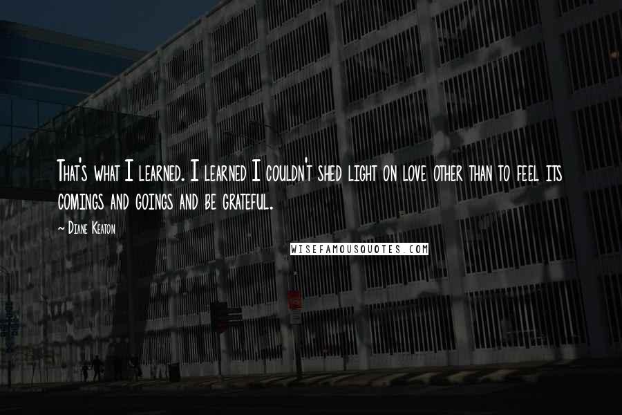 Diane Keaton Quotes: That's what I learned. I learned I couldn't shed light on love other than to feel its comings and goings and be grateful.