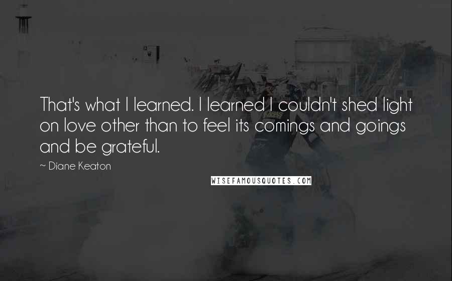 Diane Keaton Quotes: That's what I learned. I learned I couldn't shed light on love other than to feel its comings and goings and be grateful.