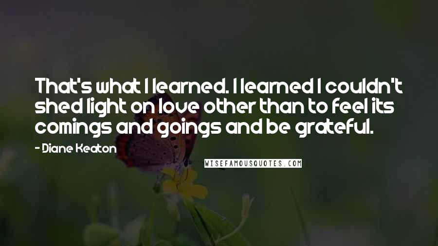 Diane Keaton Quotes: That's what I learned. I learned I couldn't shed light on love other than to feel its comings and goings and be grateful.
