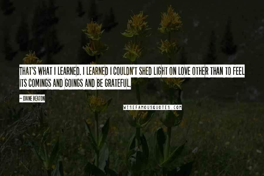 Diane Keaton Quotes: That's what I learned. I learned I couldn't shed light on love other than to feel its comings and goings and be grateful.