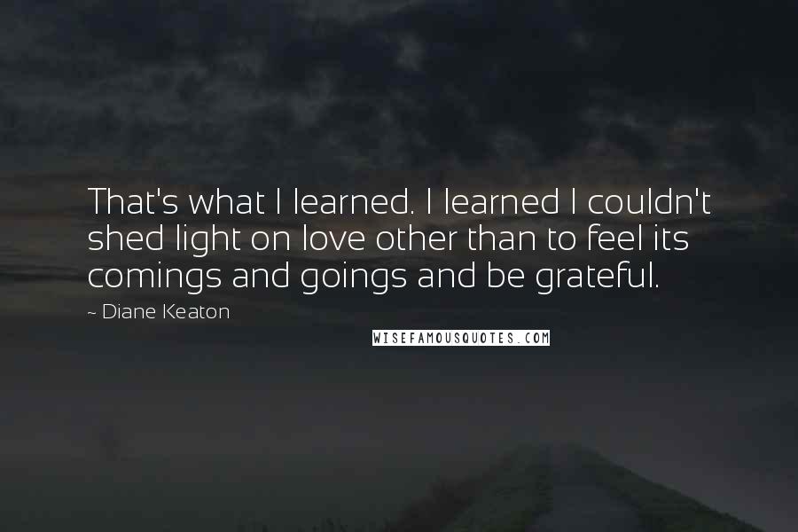 Diane Keaton Quotes: That's what I learned. I learned I couldn't shed light on love other than to feel its comings and goings and be grateful.