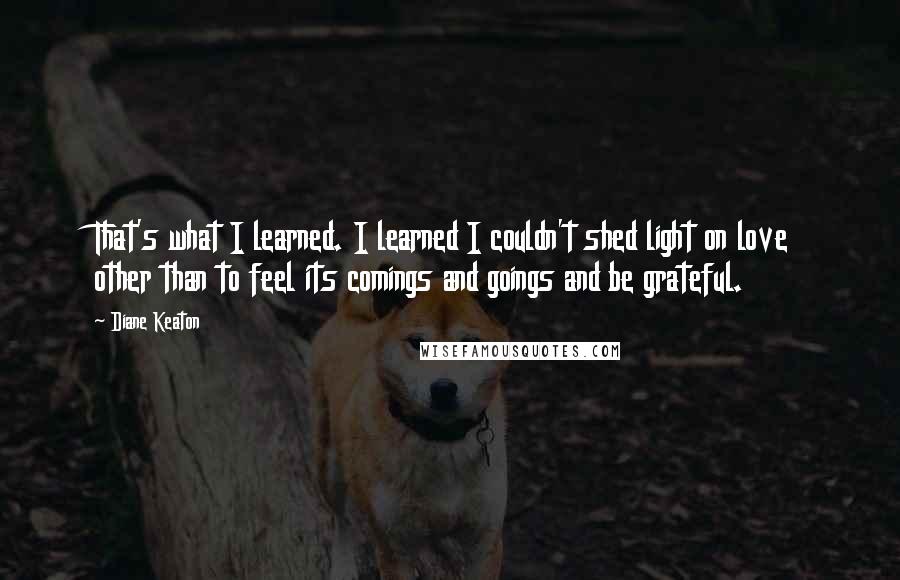 Diane Keaton Quotes: That's what I learned. I learned I couldn't shed light on love other than to feel its comings and goings and be grateful.