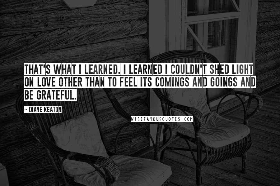 Diane Keaton Quotes: That's what I learned. I learned I couldn't shed light on love other than to feel its comings and goings and be grateful.