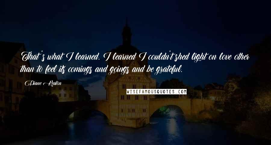 Diane Keaton Quotes: That's what I learned. I learned I couldn't shed light on love other than to feel its comings and goings and be grateful.