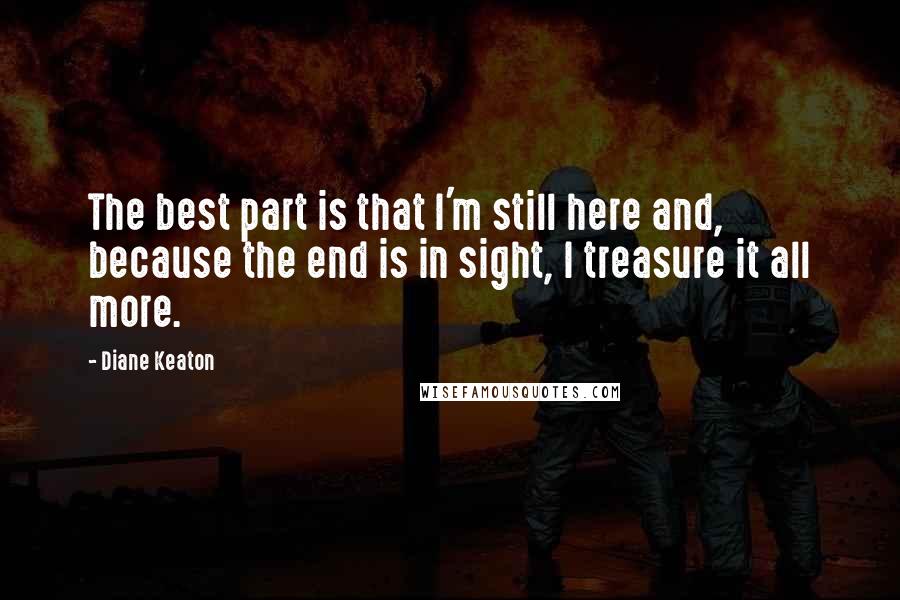 Diane Keaton Quotes: The best part is that I'm still here and, because the end is in sight, I treasure it all more.