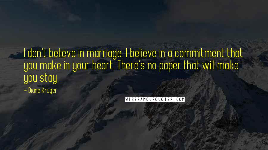 Diane Kruger Quotes: I don't believe in marriage. I believe in a commitment that you make in your heart. There's no paper that will make you stay.