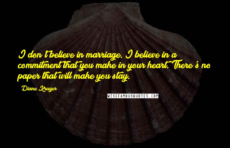 Diane Kruger Quotes: I don't believe in marriage. I believe in a commitment that you make in your heart. There's no paper that will make you stay.