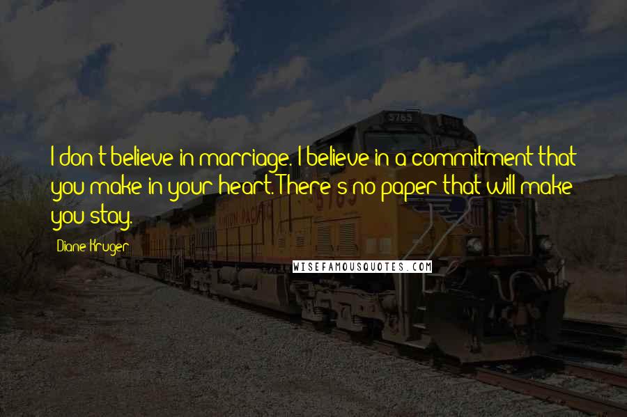 Diane Kruger Quotes: I don't believe in marriage. I believe in a commitment that you make in your heart. There's no paper that will make you stay.