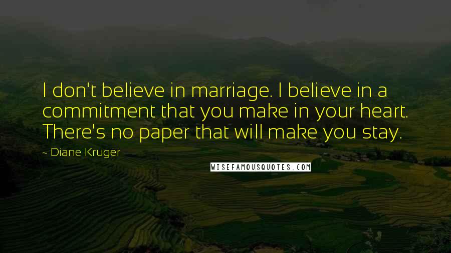 Diane Kruger Quotes: I don't believe in marriage. I believe in a commitment that you make in your heart. There's no paper that will make you stay.